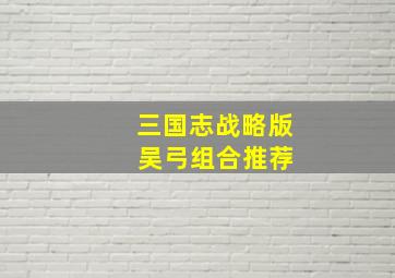 三国志战略版 吴弓组合推荐